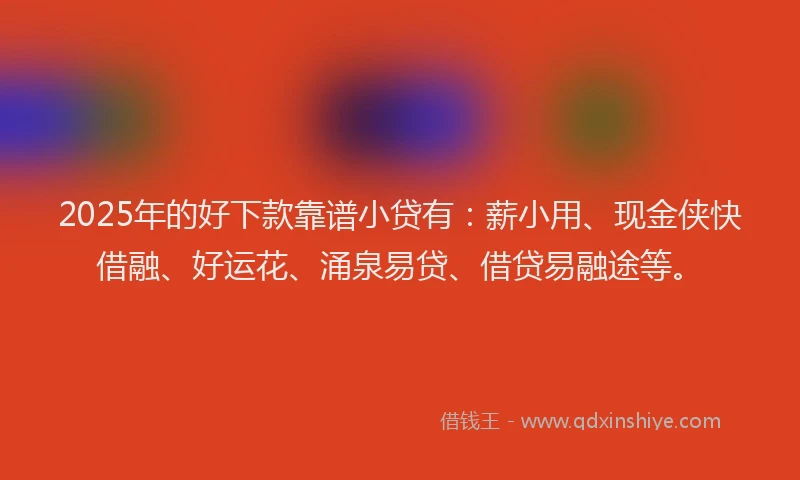 2025年的好下款靠谱小贷有：薪小用、现金侠快借融、好运花、涌泉易贷、借贷易融途等。