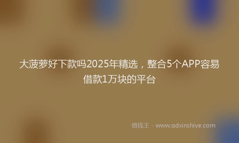 大菠萝好下款吗2025年精选，整合5个APP容易借款1万块的平台