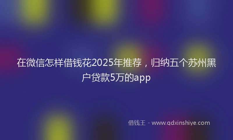 在微信怎样借钱花2025年推荐，归纳五个苏州黑户贷款5万的app