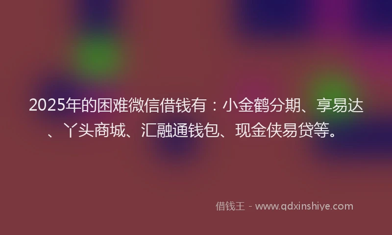 2025年的困难微信借钱有：小金鹤分期、享易达、丫头商城、汇融通钱包、现金侠易贷等。