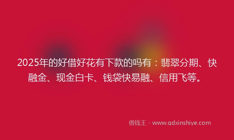 2025年的好借好花有下款的吗有：翡翠分期、快融金、现金白卡、钱袋快易融、信用飞等。