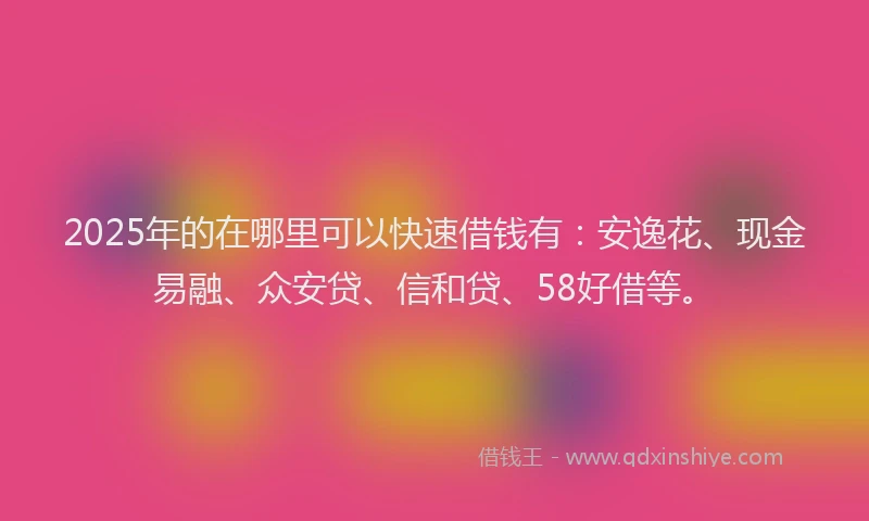 2025年的在哪里可以快速借钱有：安逸花、现金易融、众安贷、信和贷、58好借等。