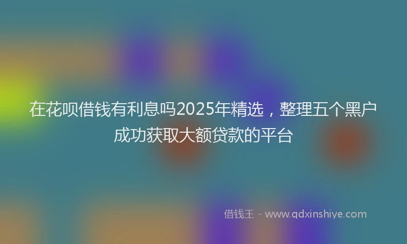 在花呗借钱有利息吗2025年精选，整理五个黑户成功获取大额贷款的平台