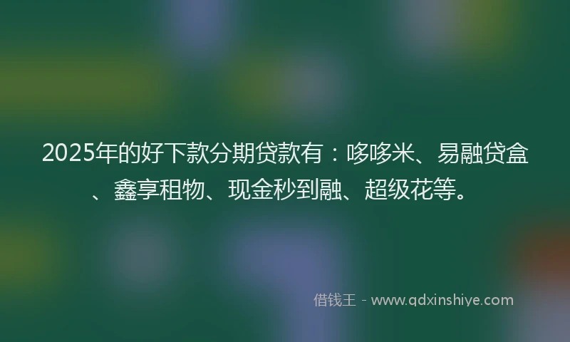 2025年的好下款分期贷款有：哆哆米、易融贷盒、鑫享租物、现金秒到融、超级花等。
