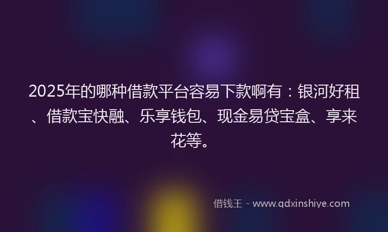 2025年的哪种借款平台容易下款啊有：银河好租、借款宝快融、乐享钱包、现金易贷宝盒、享来花等。