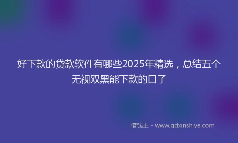 好下款的贷款软件有哪些2025年精选，总结五个无视双黑能下款的口子