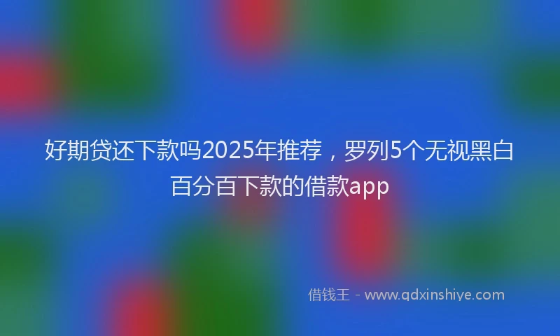 好期贷还下款吗2025年推荐，罗列5个无视黑白百分百下款的借款app