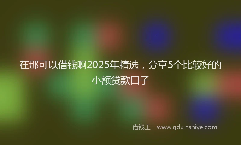 在那可以借钱啊2025年精选，分享5个比较好的小额贷款口子