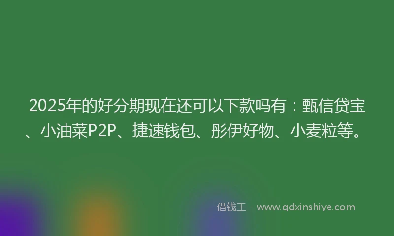 2025年的好分期现在还可以下款吗有：甄信贷宝、小油菜P2P、捷速钱包、彤伊好物、小麦粒等。