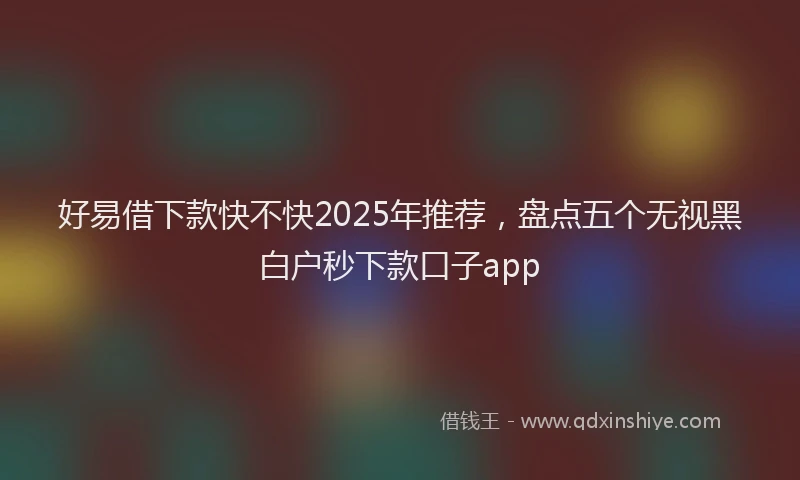 好易借下款快不快2025年推荐，盘点五个无视黑白户秒下款口子app