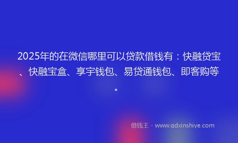 2025年的在微信哪里可以贷款借钱有：快融贷宝、快融宝盒、享宇钱包、易贷通钱包、即客购等。