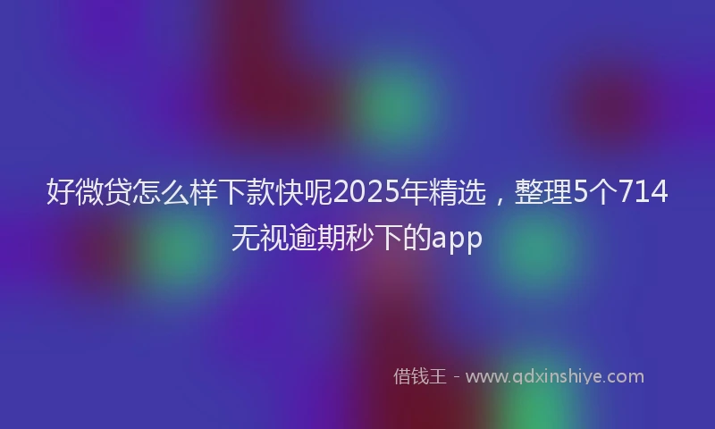 好微贷怎么样下款快呢2025年精选，整理5个714无视逾期秒下的app