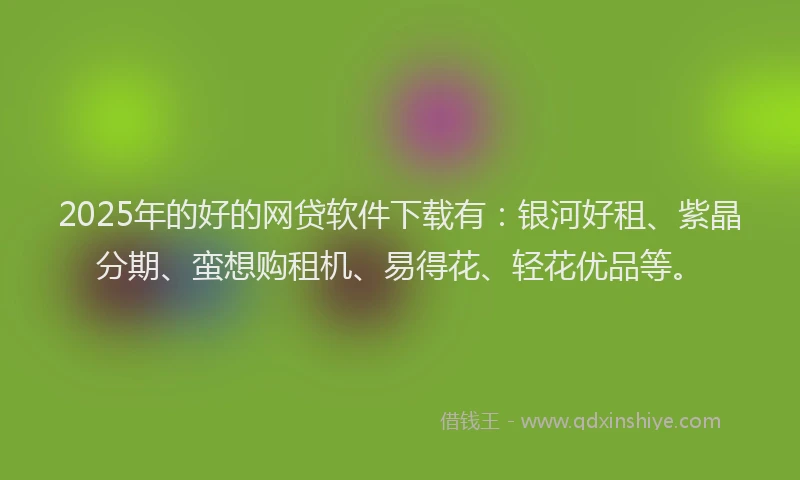 2025年的好的网贷软件下载有：银河好租、紫晶分期、蛮想购租机、易得花、轻花优品等。