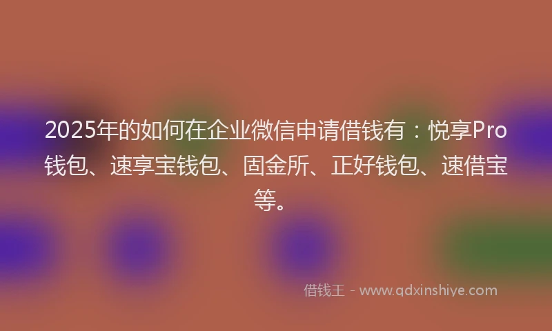 2025年的如何在企业微信申请借钱有：悦享Pro钱包、速享宝钱包、固金所、正好钱包、速借宝等。