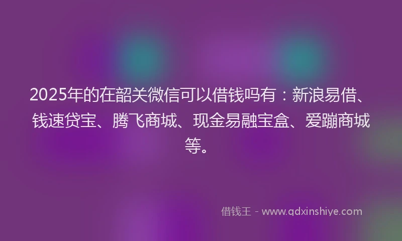 2025年的在韶关微信可以借钱吗有：新浪易借、钱速贷宝、腾飞商城、现金易融宝盒、爱蹦商城等。