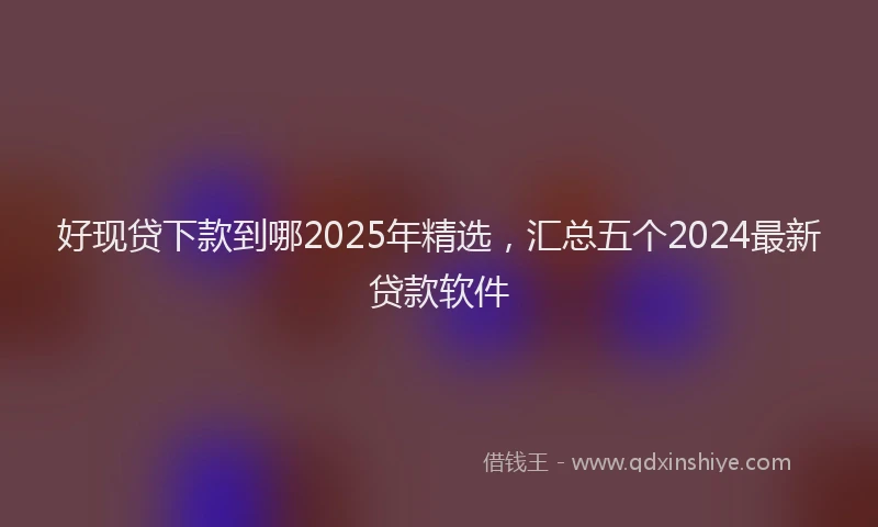 好现贷下款到哪2025年精选，汇总五个2024最新贷款软件