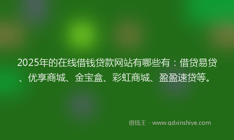 2025年的在线借钱贷款网站有哪些有：借贷易贷、优享商城、金宝盒、彩虹商城、盈盈速贷等。