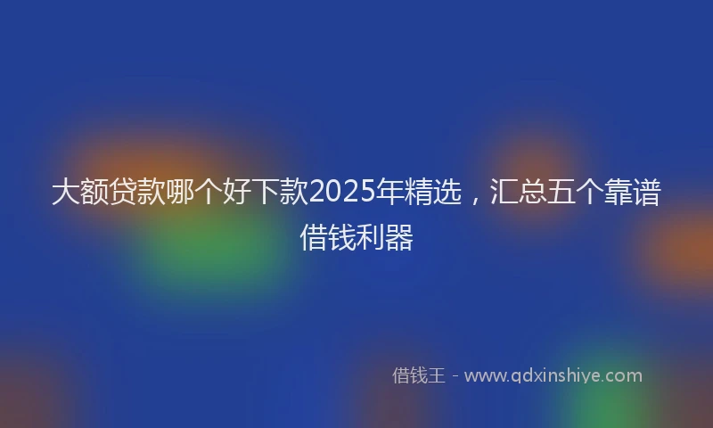大额贷款哪个好下款2025年精选，汇总五个靠谱借钱利器