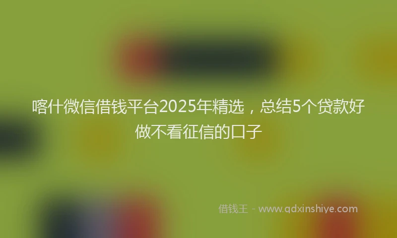 喀什微信借钱平台2025年精选，总结5个贷款好做不看征信的口子