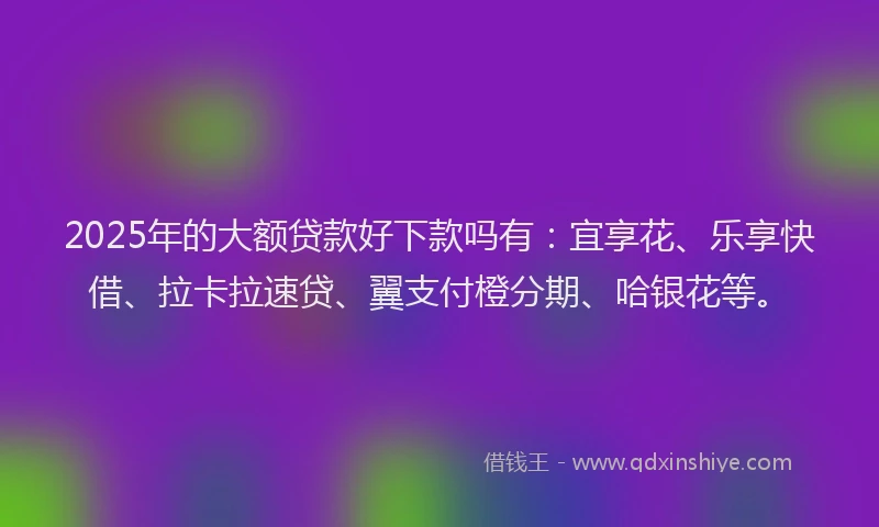2025年的大额贷款好下款吗有：宜享花、乐享快借、拉卡拉速贷、翼支付橙分期、哈银花等。