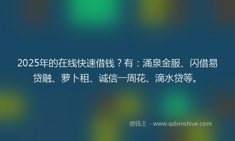 2025年的在线快速借钱？有：涌泉金服、闪借易贷融、萝卜租、诚信一周花、滴水贷等。