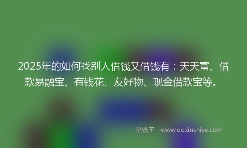 2025年的如何找别人借钱又借钱有：天天富、借款易融宝、有钱花、友好物、现金借款宝等。