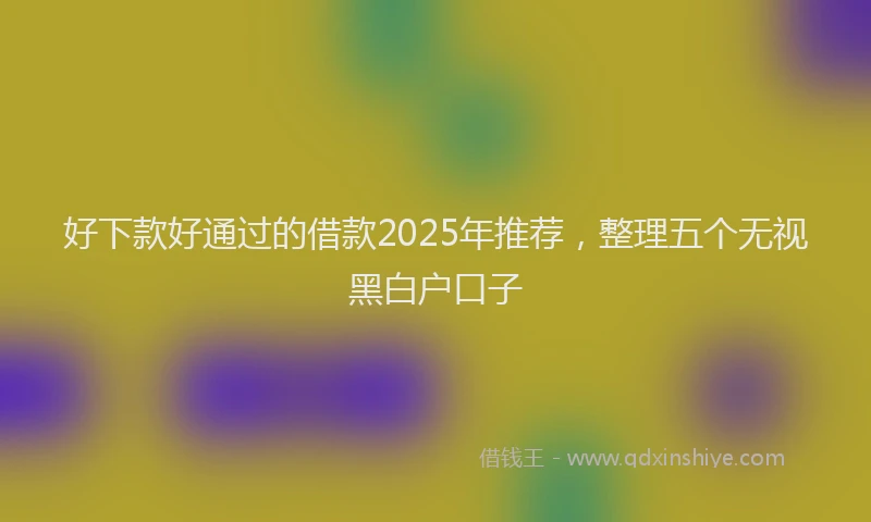 好下款好通过的借款2025年推荐，整理五个无视黑白户口子