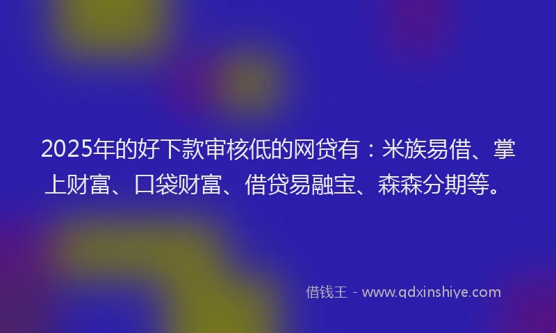 2025年的好下款审核低的网贷有：米族易借、掌上财富、口袋财富、借贷易融宝、森森分期等。