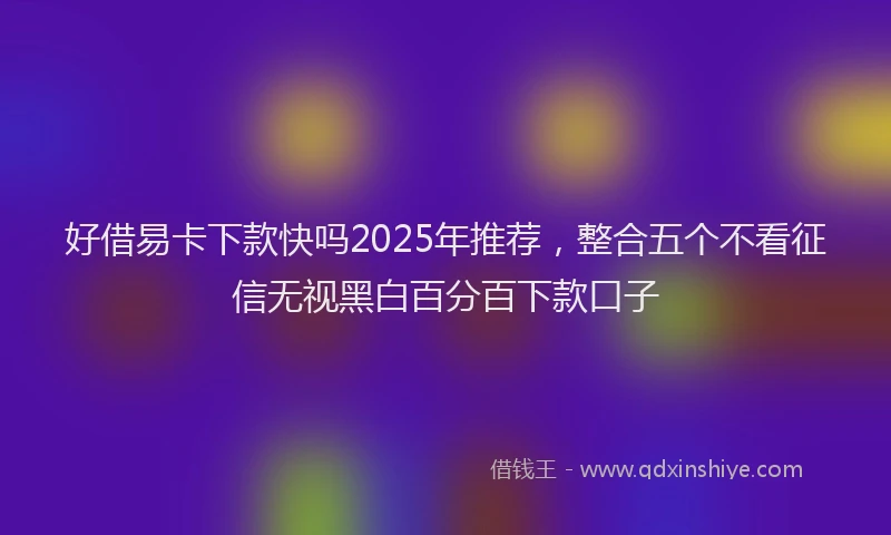 好借易卡下款快吗2025年推荐，整合五个不看征信无视黑白百分百下款口子