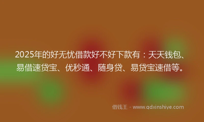 2025年的好无忧借款好不好下款有：天天钱包、易借速贷宝、优秒通、随身贷、易贷宝速借等。