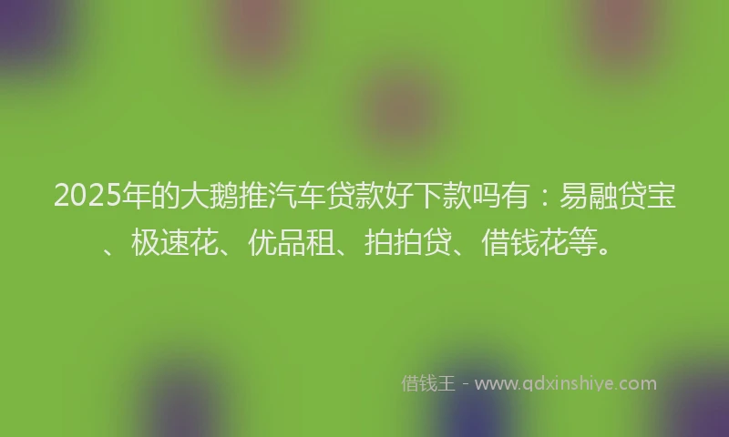 2025年的大鹅推汽车贷款好下款吗有：易融贷宝、极速花、优品租、拍拍贷、借钱花等。