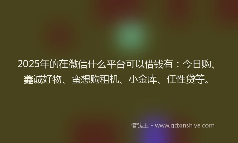 2025年的在微信什么平台可以借钱有：今日购、鑫诚好物、蛮想购租机、小金库、任性贷等。