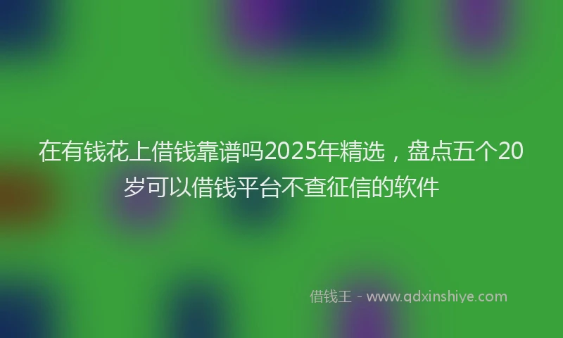 在有钱花上借钱靠谱吗2025年精选，盘点五个20岁可以借钱平台不查征信的软件