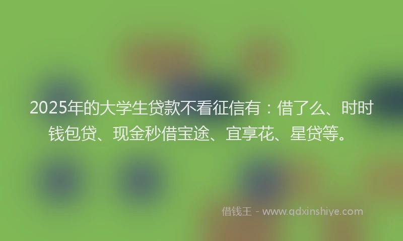 2025年的大学生贷款不看征信有：借了么、时时钱包贷、现金秒借宝途、宜享花、星贷等。