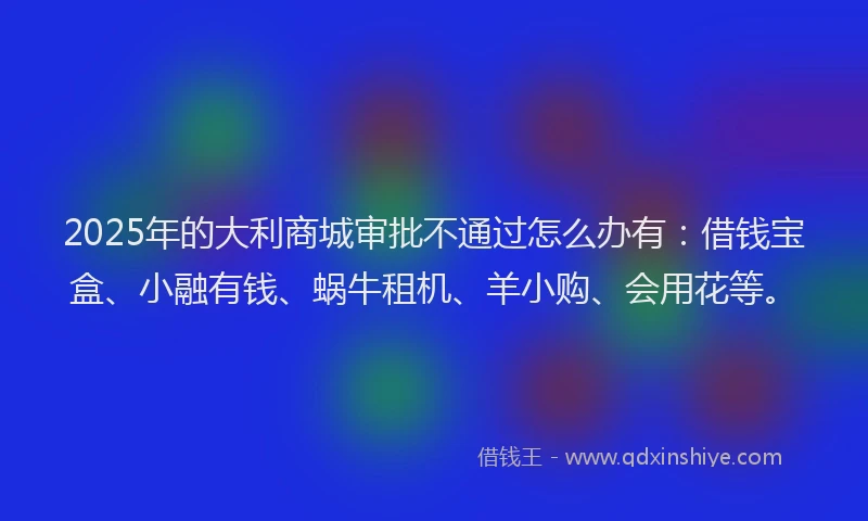 2025年的大利商城审批不通过怎么办有：借钱宝盒、小融有钱、蜗牛租机、羊小购、会用花等。