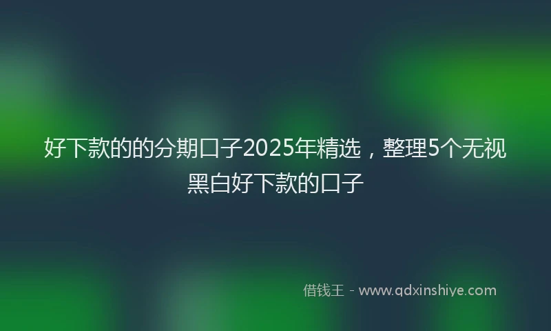 好下款的的分期口子2025年精选，整理5个无视黑白好下款的口子