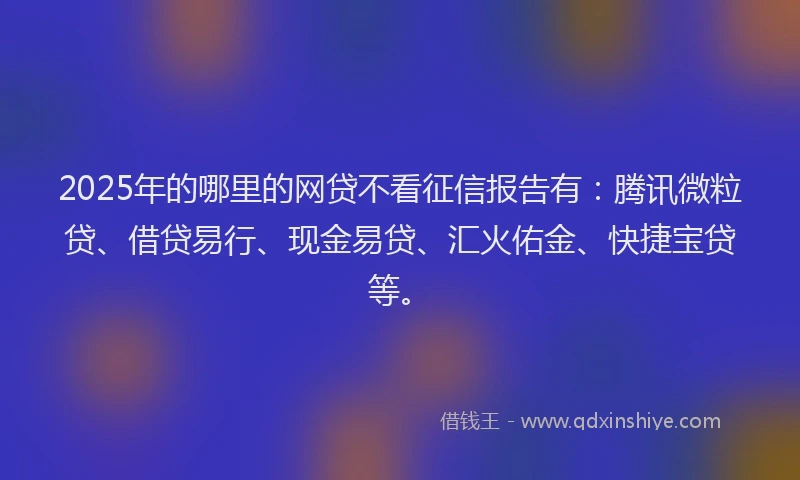 2025年的哪里的网贷不看征信报告有：腾讯微粒贷、借贷易行、现金易贷、汇火佑金、快捷宝贷等。