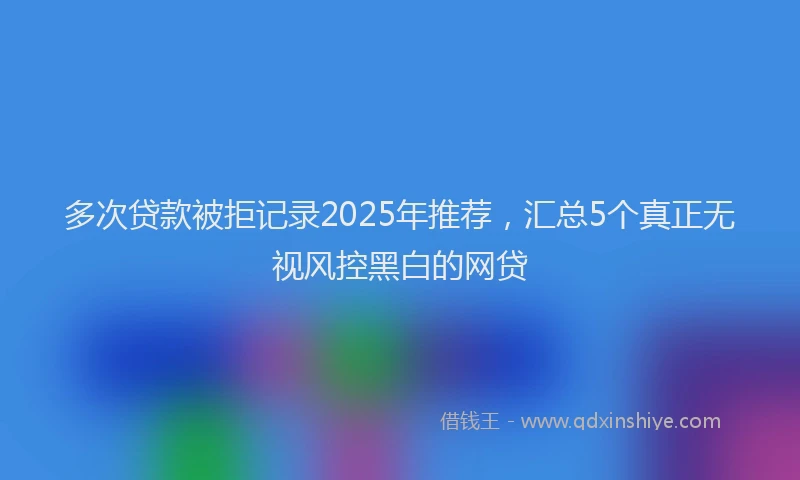 多次贷款被拒记录2025年推荐，汇总5个真正无视风控黑白的网贷