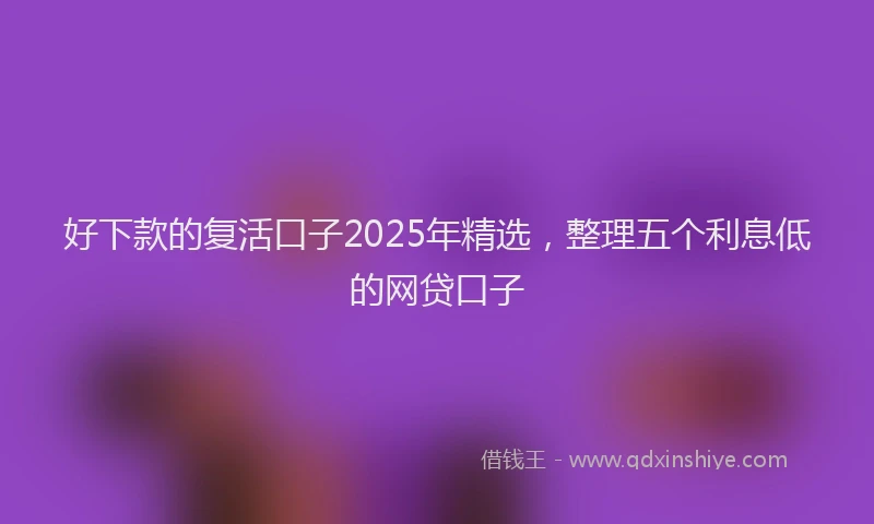 好下款的复活口子2025年精选，整理五个利息低的网贷口子