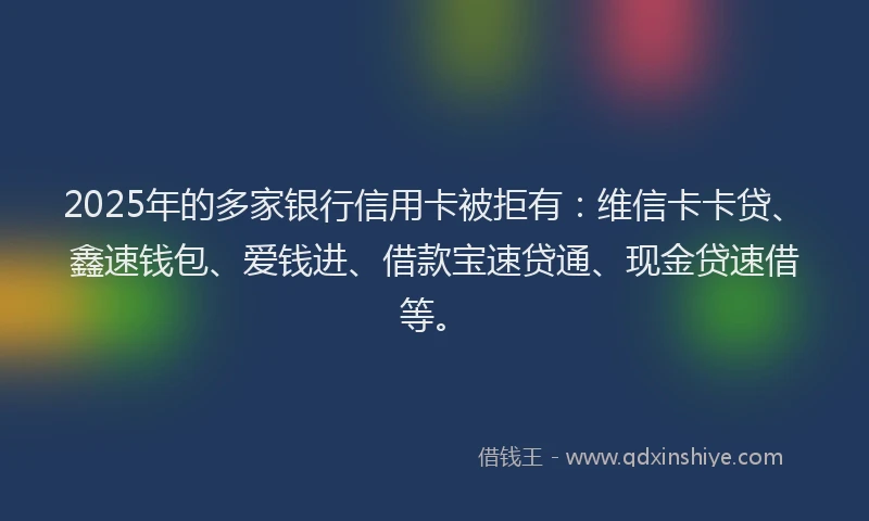 2025年的多家银行信用卡被拒有：维信卡卡贷、鑫速钱包、爱钱进、借款宝速贷通、现金贷速借等。