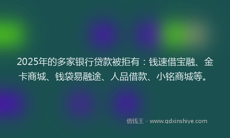 2025年的多家银行贷款被拒有：钱速借宝融、金卡商城、钱袋易融途、人品借款、小铭商城等。