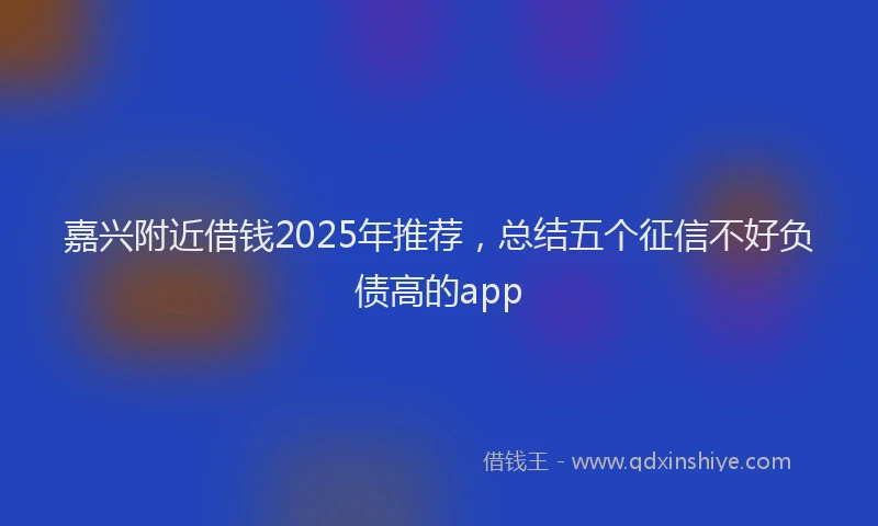 嘉兴附近借钱2025年推荐，总结五个征信不好负债高的app