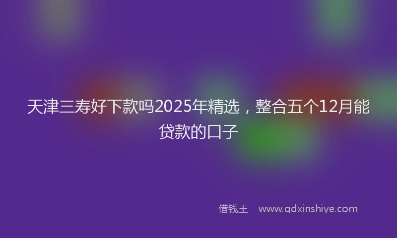 天津三寿好下款吗2025年精选，整合五个12月能贷款的口子