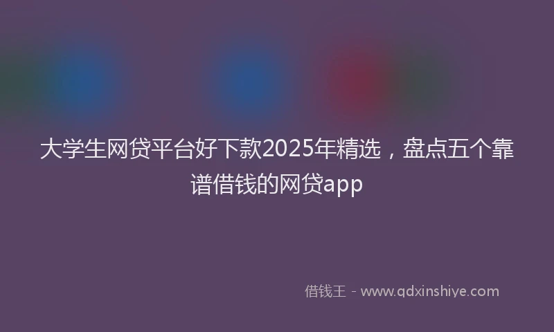 大学生网贷平台好下款2025年精选，盘点五个靠谱借钱的网贷app