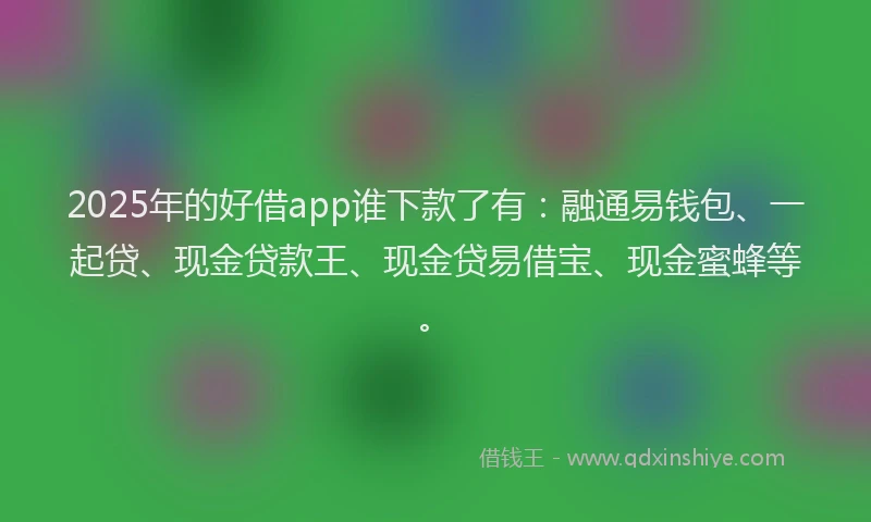 2025年的好借app谁下款了有：融通易钱包、一起贷、现金贷款王、现金贷易借宝、现金蜜蜂等。