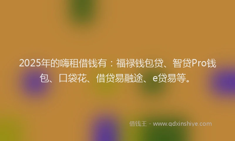 2025年的嗨租借钱有：福禄钱包贷、智贷Pro钱包、口袋花、借贷易融途、e贷易等。
