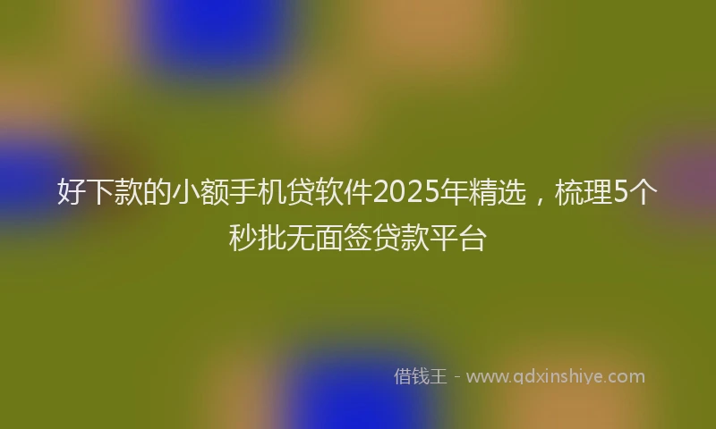 好下款的小额手机贷软件2025年精选，梳理5个秒批无面签贷款平台