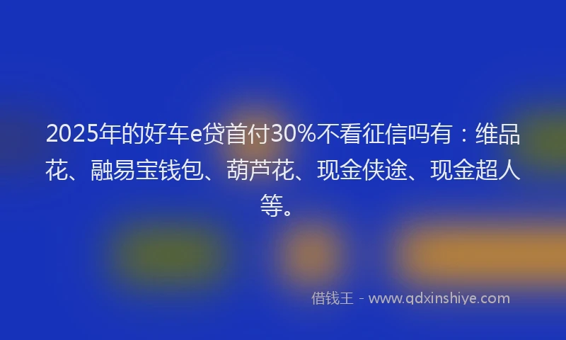 2025年的好车e贷首付30%不看征信吗有：维品花、融易宝钱包、葫芦花、现金侠途、现金超人等。