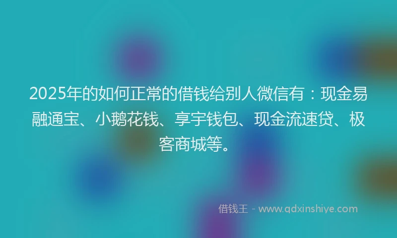 2025年的如何正常的借钱给别人微信有：现金易融通宝、小鹅花钱、享宇钱包、现金流速贷、极客商城等。