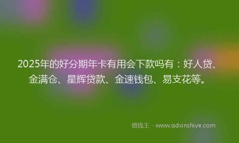 2025年的好分期年卡有用会下款吗有：好人贷、金满仓、星辉贷款、金速钱包、易支花等。